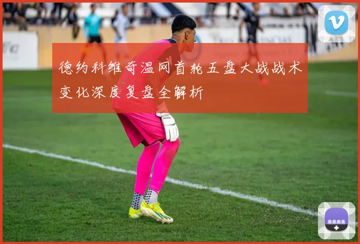 德约科维奇温网首轮五盘大战战术变化深度复盘全解析