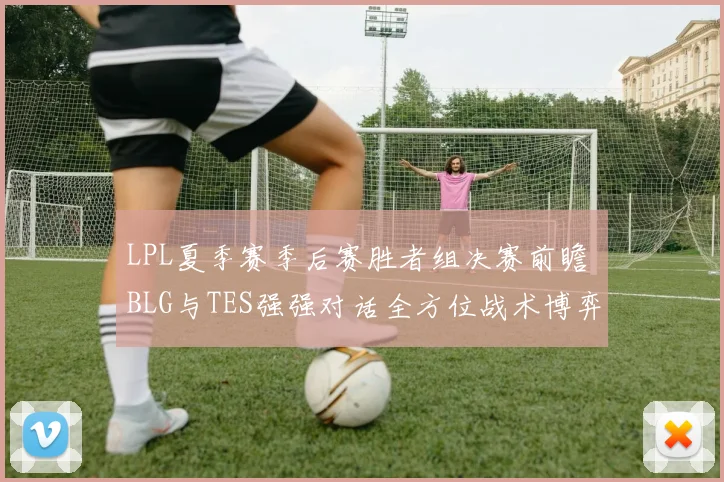 LPL夏季赛季后赛胜者组决赛前瞻 BLG与TES强强对话全方位战术博弈深度解析