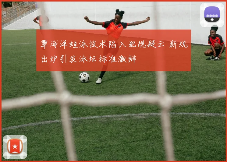 覃海洋蛙泳技术陷入犯规疑云 新规出炉引发泳坛标准激辩