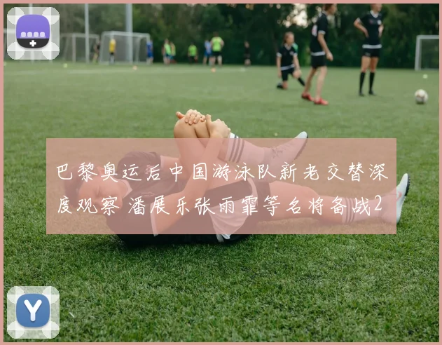 巴黎奥运后中国游泳队新老交替深度观察 潘展乐张雨霏等名将备战2026世锦赛