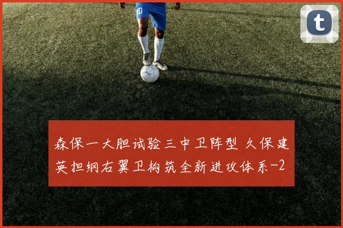 森保一大胆试验三中卫阵型 久保建英担纲右翼卫构筑全新进攻体系