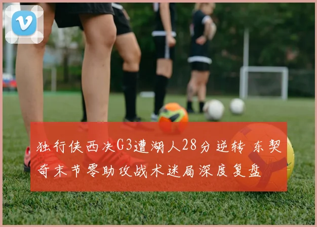 独行侠西决G3遭湖人28分逆转 东契奇末节零助攻战术迷局深度复盘