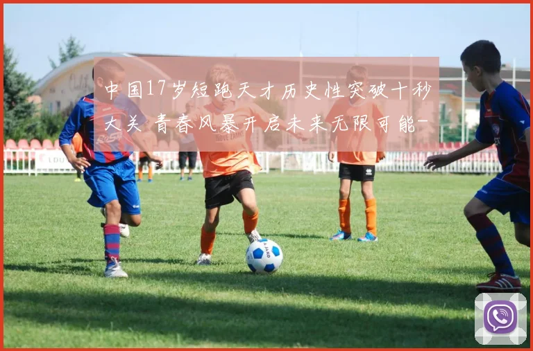 中国17岁短跑天才历史性突破十秒大关 青春风暴开启未来无限可能