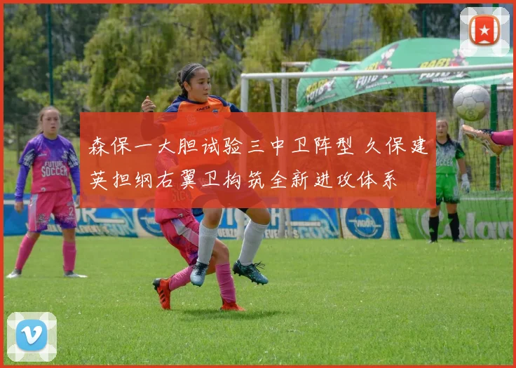 森保一大胆试验三中卫阵型 久保建英担纲右翼卫构筑全新进攻体系