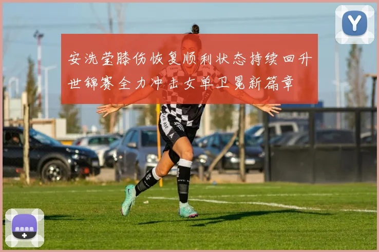 安洗莹膝伤恢复顺利状态持续回升世锦赛全力冲击女单卫冕新篇章