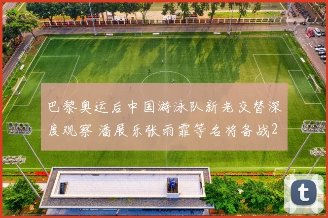 巴黎奥运后中国游泳队新老交替深度观察 潘展乐张雨霏等名将备战2026世锦赛