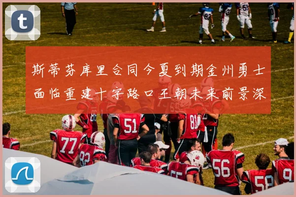 斯蒂芬库里合同今夏到期金州勇士面临重建十字路口王朝未来前景深度分析