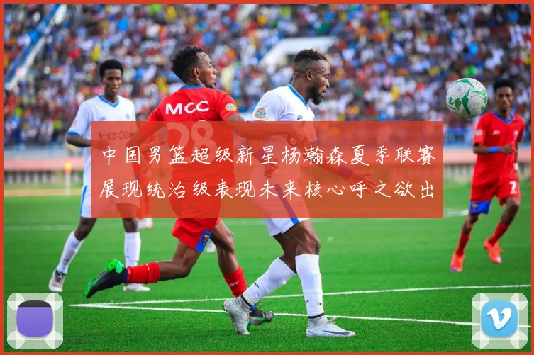 中国男篮超级新星杨瀚森夏季联赛展现统治级表现未来核心呼之欲出