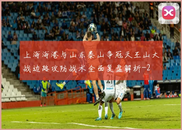 上海海港与山东泰山争冠天王山大战边路攻防战术全面复盘解析