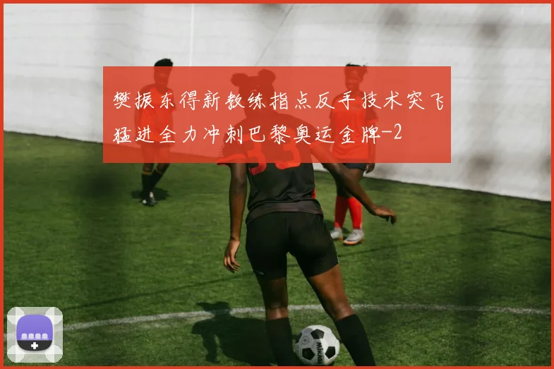 樊振东得新教练指点反手技术突飞猛进全力冲刺巴黎奥运金牌