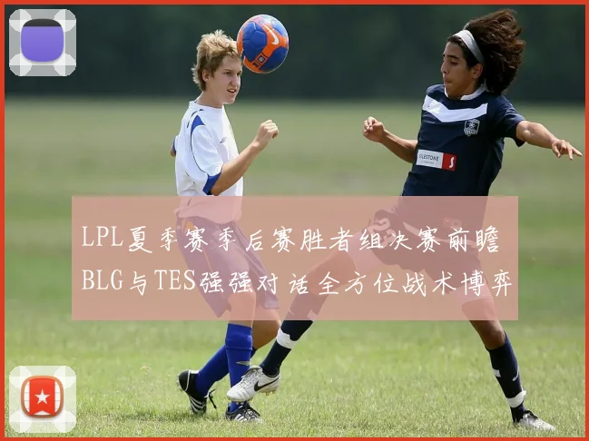 LPL夏季赛季后赛胜者组决赛前瞻 BLG与TES强强对话全方位战术博弈深度解析