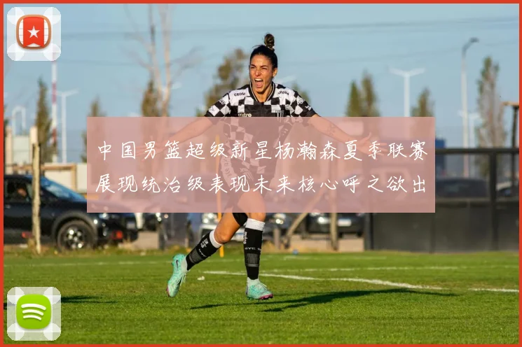 中国男篮超级新星杨瀚森夏季联赛展现统治级表现未来核心呼之欲出