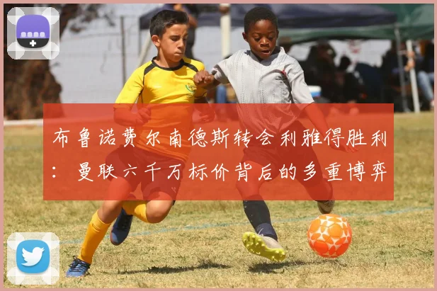布鲁诺费尔南德斯转会利雅得胜利：曼联六千万标价背后的多重博弈