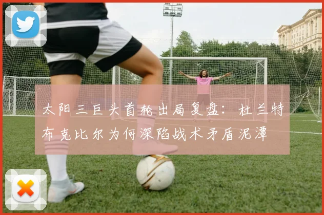 太阳三巨头首轮出局复盘：杜兰特布克比尔为何深陷战术矛盾泥潭