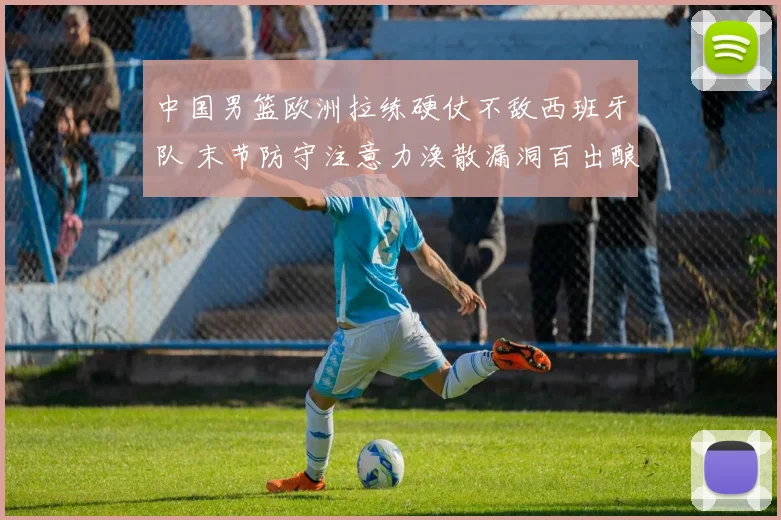 中国男篮欧洲拉练硬仗不敌西班牙队 末节防守注意力涣散漏洞百出酿苦果