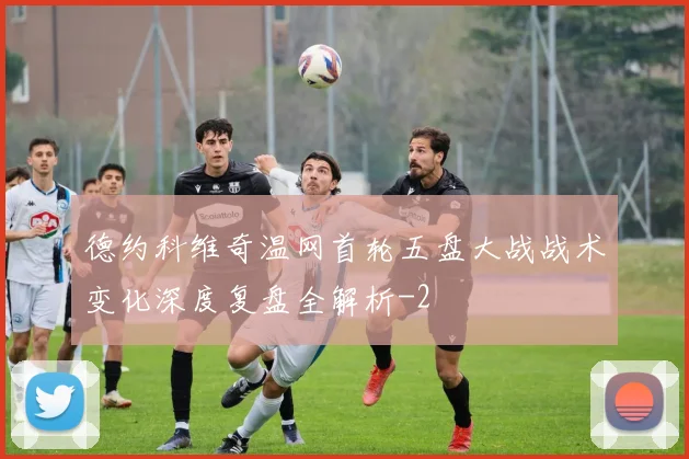 德约科维奇温网首轮五盘大战战术变化深度复盘全解析