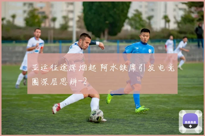 亚运征途烽烟起 阿水缺席引发电竞圈深层思辨