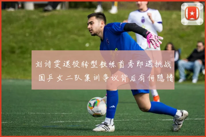 刘诗雯退役转型教练首秀即遇挑战 国乒女二队集训争议背后有何隐情