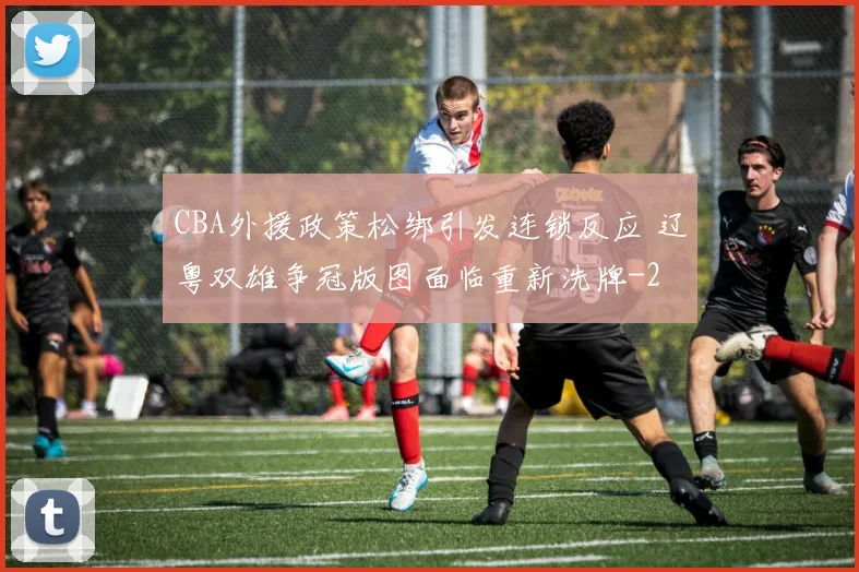 CBA外援政策松绑引发连锁反应 辽粤双雄争冠版图面临重新洗牌