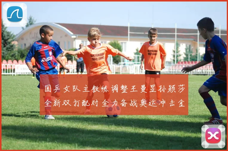 国乒女队主教练调整王曼昱孙颖莎全新双打配对全力备战奥运冲击金牌