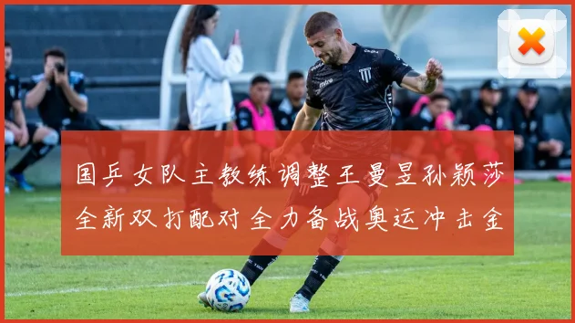 国乒女队主教练调整王曼昱孙颖莎全新双打配对全力备战奥运冲击金牌