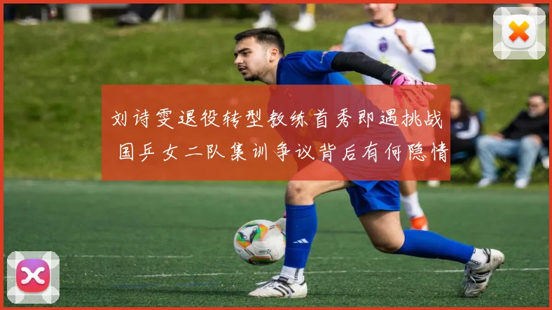 刘诗雯退役转型教练首秀即遇挑战 国乒女二队集训争议背后有何隐情