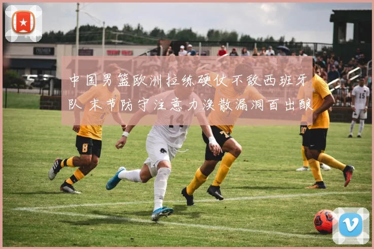中国男篮欧洲拉练硬仗不敌西班牙队 末节防守注意力涣散漏洞百出酿苦果