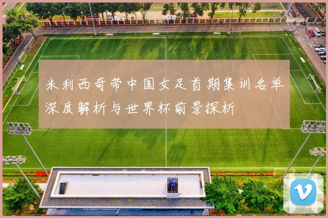 米利西奇带中国女足首期集训名单深度解析与世界杯前景探析